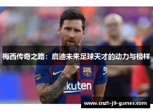 梅西传奇之路:启迪未来足球天才的动力与榜样 梅西传奇之路:启迪未来足球天才的动力与榜样