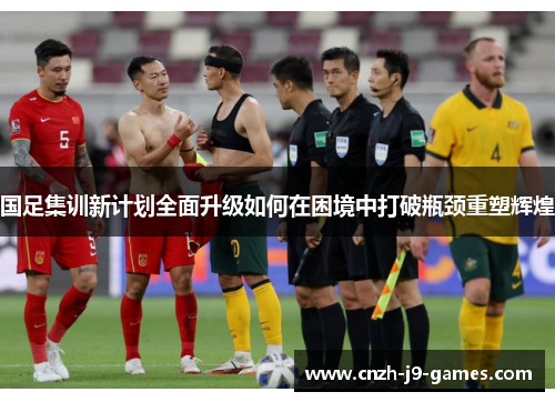 国足集训新计划全面升级如何在困境中打破瓶颈重塑辉煌 国足集训新计划全面升级如何在困境中打破瓶颈重塑辉煌