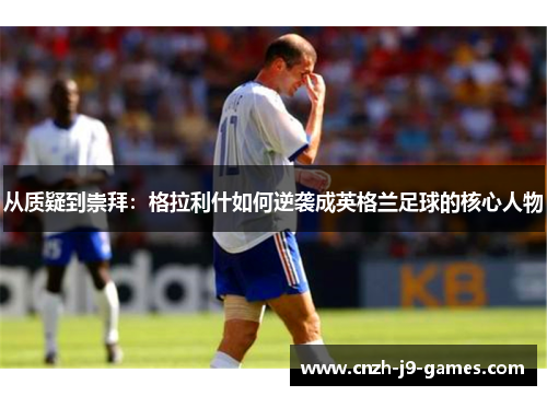 从质疑到崇拜：格拉利什如何逆袭成英格兰足球的核心人物