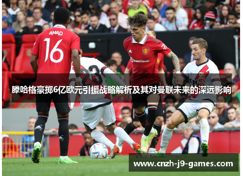 滕哈格豪掷6亿欧元引援战略解析及其对曼联未来的深远影响 滕哈格豪掷6亿欧元引援战略解析及其对曼联未来的深远影响