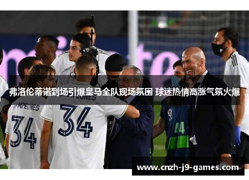 弗洛伦蒂诺到场引爆皇马全队现场氛围 球迷热情高涨气氛火爆