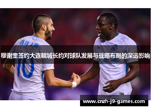 穆谢奎签约大连鲲城长约对球队发展与战略布局的深远影响 穆谢奎签约大连鲲城长约对球队发展与战略布局的深远影响