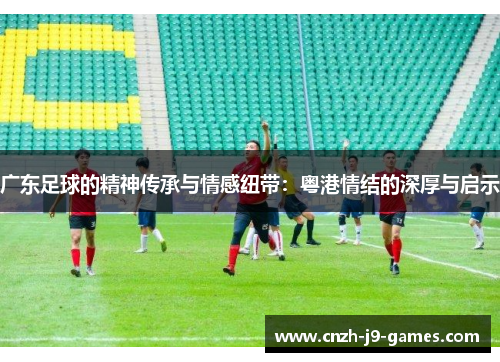 广东足球的精神传承与情感纽带:粤港情结的深厚与启示 广东足球的精神传承与情感纽带:粤港情结的深厚与启示