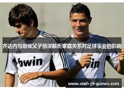 齐达内与恩佐父子情深解析家庭关系对足球事业的影响