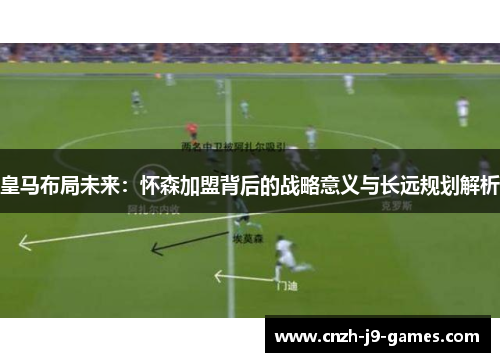 皇马布局未来：怀森加盟背后的战略意义与长远规划解析