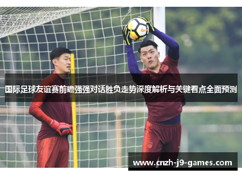 国际足球友谊赛前瞻强强对话胜负走势深度解析与关键看点全面预测
