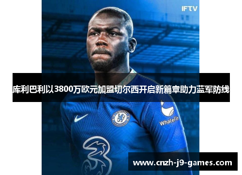 库利巴利以3800万欧元加盟切尔西开启新篇章助力蓝军防线 库利巴利以3800万欧元加盟切尔西开启新篇章助力蓝军防线