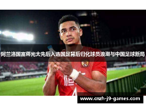 阿兰洛国富蒋光太先后入选国足背后归化球员浪潮与中国足球新局 阿兰洛国富蒋光太先后入选国足背后归化球员浪潮与中国足球新局