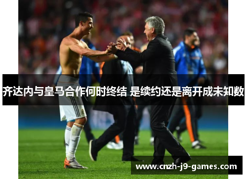 齐达内与皇马合作何时终结 是续约还是离开成未知数 齐达内与皇马合作何时终结 是续约还是离开成未知数